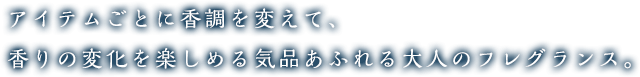 アイテムごとに香調を変えて、香りの変化を楽しめる気品あふれる大人のフレグランス。
