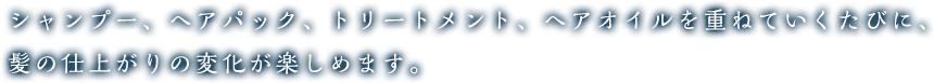シャンプー、ヘアパック、トリートメント、ヘアオイルを重ねていくたびに、髪の仕上がりの変化が楽しめます。